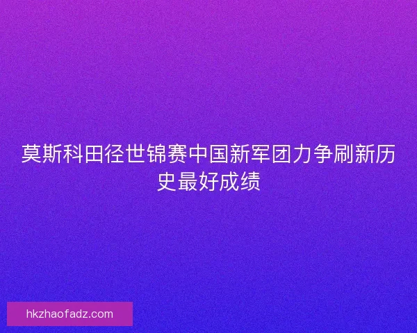 莫斯科田径世锦赛中国新军团力争刷新历史最好成绩
