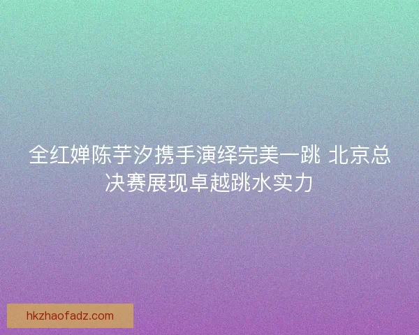 全红婵陈芋汐携手演绎完美一跳 北京总决赛展现卓越跳水实力
