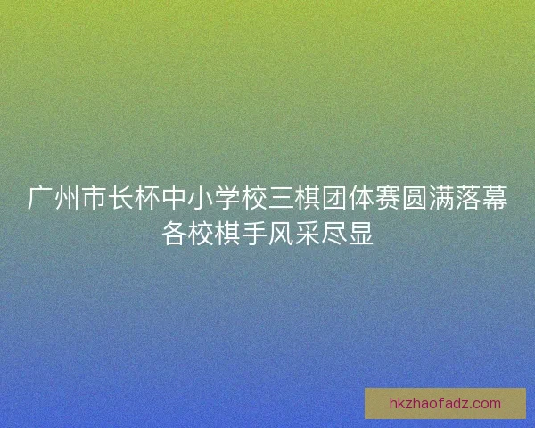 广州市长杯中小学校三棋团体赛圆满落幕各校棋手风采尽显
