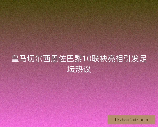 皇马切尔西恩佐巴黎10联袂亮相引发足坛热议
