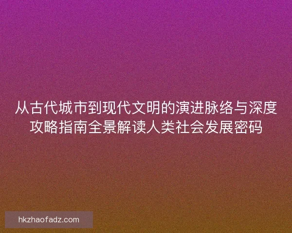 从古代城市到现代文明的演进脉络与深度攻略指南全景解读人类社会发展密码