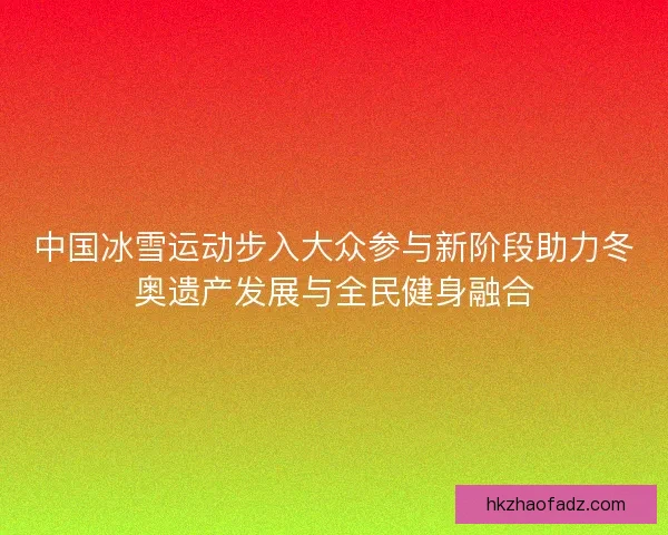 中国冰雪运动步入大众参与新阶段助力冬奥遗产发展与全民健身融合