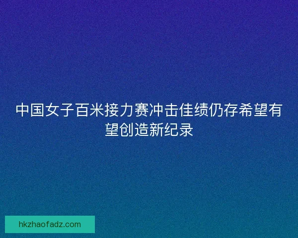 中国女子百米接力赛冲击佳绩仍存希望有望创造新纪录