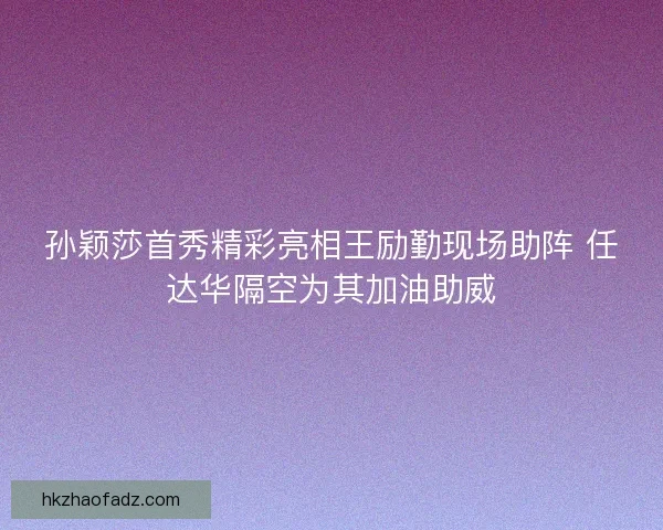 孙颖莎首秀精彩亮相王励勤现场助阵 任达华隔空为其加油助威