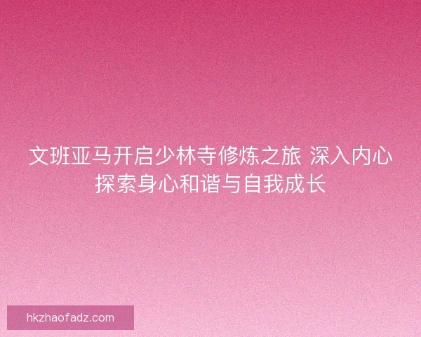 文班亚马开启少林寺修炼之旅 深入内心探索身心和谐与自我成长