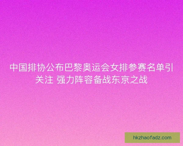 中国排协公布巴黎奥运会女排参赛名单引关注 强力阵容备战东京之战