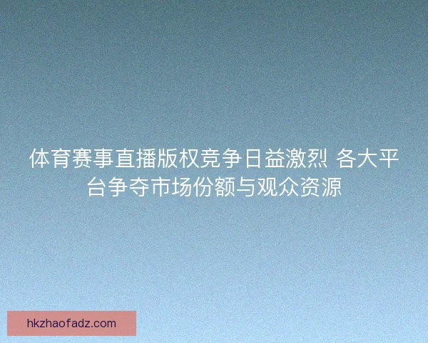 体育赛事直播版权竞争日益激烈 各大平台争夺市场份额与观众资源